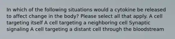 In which of the following situations would a cytokine be released to affect change in the body? Please select all that apply. A cell targeting itself A cell targeting a neighboring cell Synaptic signaling A cell targeting a distant cell through the bloodstream