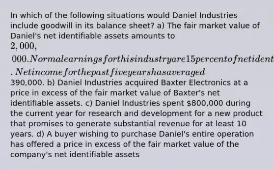 In which of the following situations would Daniel Industries include goodwill in its balance sheet? a) The fair market value of Daniel's net identifiable assets amounts to 2,000,000. Normal earnings for this industry are 15 percent of net identifiable assets. Net income for the past five years has averaged390,000. b) Daniel Industries acquired Baxter Electronics at a price in excess of the fair market value of Baxter's net identifiable assets. c) Daniel Industries spent 800,000 during the current year for research and development for a new product that promises to generate substantial revenue for at least 10 years. d) A buyer wishing to purchase Daniel's entire operation has offered a price in excess of the fair market value of the company's net identifiable assets