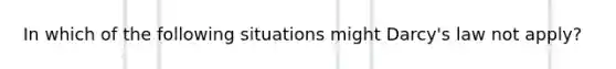 In which of the following situations might Darcy's law not apply?