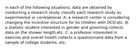 in each of the following situations, data are obtained by conducting a research study. classify each research study as experimental or correlational. A: a research center is considering changing the incentive structure for its children with OCD,etc. B: a statistic student interested in gender and grooming collects data on the shower length,etc. C: a professor interested in exercise and overall health collects a questionnaire data from a sample of college students, etc.