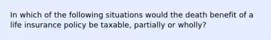 In which of the following situations would the death benefit of a life insurance policy be taxable, partially or wholly?