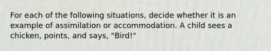 For each of the following situations, decide whether it is an example of assimilation or accommodation. A child sees a chicken, points, and says, "Bird!"