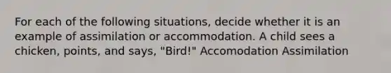 For each of the following situations, decide whether it is an example of assimilation or accommodation. A child sees a chicken, points, and says, "Bird!" Accomodation Assimilation