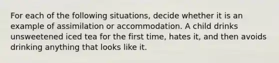 For each of the following situations, decide whether it is an example of assimilation or accommodation. A child drinks unsweetened iced tea for the first time, hates it, and then avoids drinking anything that looks like it.