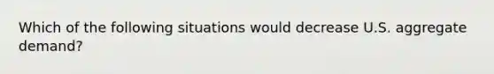 Which of the following situations would decrease U.S. aggregate demand?