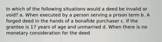 In which of the following situations would a deed be invalid or void? a. When executed by a person serving a prison term b. A forged deed in the hands of a bonafide purchaser c. If the grantee is 17 years of age and unmarried d. When there is no monetary consideration for the deed