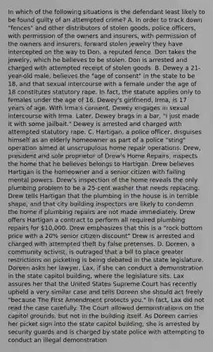 In which of the following situations is the defendant least likely to be found guilty of an attempted crime? A. In order to track down "fences" and other distributors of stolen goods, police officers, with permission of the owners and insurers, with permission of the owners and insurers, forward stolen jewelry they have intercepted on the way to Don, a reputed fence. Don takes the jewelry, which he believes to be stolen. Don is arrested and charged with attempted receipt of stolen goods. B. Dewey a 21-year-old male, believes the "age of consent" in the state to be 18, and that sexual intercourse with a female under the age of 18 constitutes statutory rape. In fact, the statute applies only to females under the age of 16. Dewey's girlfriend, Irma, is 17 years of age. With Irma's consent, Dewey engages in sexual intercourse with Irma. Later, Dewey brags in a bar, "I just made it with some jailbait." Dewey is arrested and charged with attempted statutory rape. C. Hartigan, a police officer, disguises himself as an elderly homeowner as part of a police "sting" operation aimed at unscrupulous home repair operations. Drew, president and sole proprietor of Drew's Home Repairs, inspects the home that he believes belongs to Hartigan. Drew believes Hartigan is the homeowner and a senior citizen with failing mental powers. Drew's inspection of the home reveals the only plumbing problem to be a 25-cent washer that needs replacing. Drew tells Hartigan that the plumbing in the house is in terrible shape, and that city building inspectors are likely to condemn the home if plumbing repairs are not made immediately. Drew offers Hartigan a contract to perform all required plumbing repairs for 10,000. Drew emphasizes that this is a "rock bottom price with a 20% senior citizen discount" Drew is arrested and charged with attempted theft by false pretenses. D. Doreen, a community activist, is outraged that a bill to place greater restrictions on picketing is being debated in the state legislature. Doreen asks her lawyer, Lax, if she can conduct a demonstration in the state capitol building, where the legislature sits. Lax assures her that the United States Supreme Court has recently upheld a very similar case and tells Doreen she should act freely "because The First Amendment protects you." In fact, Lax did not read the case carefully. The Court allowed demonstrations on the capitol grounds, but not in the building itself. As Doreen carries her picket sign into the state capitol building, she is arrested by security guards and is charged by state police with attempting to conduct an illegal demonstration