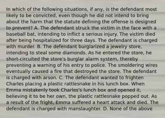 In which of the following situations, if any, is the defendant most likely to be convicted, even though he did not intend to bring about the harm that the statute defining the offense is designed to prevent? A. The defendant struck the victim in the face with a baseball bat, intending to inflict a serious injury. The victim died after being hospitalized for three days. The defendant is charged with murder. B. The defendant burglarized a jewelry store, intending to steal some diamonds. As he entered the store, he short-circuited the store's burglar alarm system, thereby preventing a warning of his entry to police. The smoldering wires eventually caused a fire that destroyed the store. The defendant is charged with arson. C. The defendant wanted to frighten Charles placing a plastic rattlesnake in his lunch box. When Emma mistakenly took Charles's lunch box and opened it, believing it to be her own, the plastic rattlesnake popped out. As a result of the fright, Emma suffered a heart attack and died. The defendant is charged with manslaughter. D. None of the above