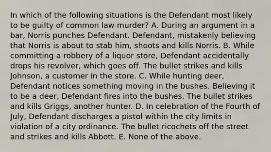 In which of the following situations is the Defendant most likely to be guilty of common law murder? A. During an argument in a bar, Norris punches Defendant. Defendant, mistakenly believing that Norris is about to stab him, shoots and kills Norris. B. While committing a robbery of a liquor store, Defendant accidentally drops his revolver, which goes off. The bullet strikes and kills Johnson, a customer in the store. C. While hunting deer, Defendant notices something moving in the bushes. Believing it to be a deer, Defendant fires into the bushes. The bullet strikes and kills Griggs, another hunter. D. In celebration of the Fourth of July, Defendant discharges a pistol within the city limits in violation of a city ordinance. The bullet ricochets off the street and strikes and kills Abbott. E. None of the above.