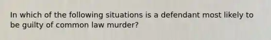 In which of the following situations is a defendant most likely to be guilty of common law murder?