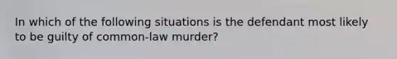 In which of the following situations is the defendant most likely to be guilty of common-law murder?