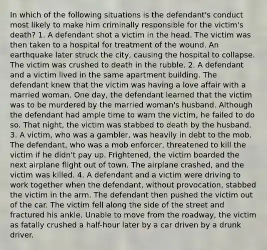 In which of the following situations is the defendant's conduct most likely to make him criminally responsible for the victim's death? 1. A defendant shot a victim in the head. The victim was then taken to a hospital for treatment of the wound. An earthquake later struck the city, causing the hospital to collapse. The victim was crushed to death in the rubble. 2. A defendant and a victim lived in the same apartment building. The defendant knew that the victim was having a love affair with a married woman. One day, the defendant learned that the victim was to be murdered by the married woman's husband. Although the defendant had ample time to warn the victim, he failed to do so. That night, the victim was stabbed to death by the husband. 3. A victim, who was a gambler, was heavily in debt to the mob. The defendant, who was a mob enforcer, threatened to kill the victim if he didn't pay up. Frightened, the victim boarded the next airplane flight out of town. The airplane crashed, and the victim was killed. 4. A defendant and a victim were driving to work together when the defendant, without provocation, stabbed the victim in the arm. The defendant then pushed the victim out of the car. The victim fell along the side of the street and fractured his ankle. Unable to move from the roadway, the victim as fatally crushed a half-hour later by a car driven by a drunk driver.