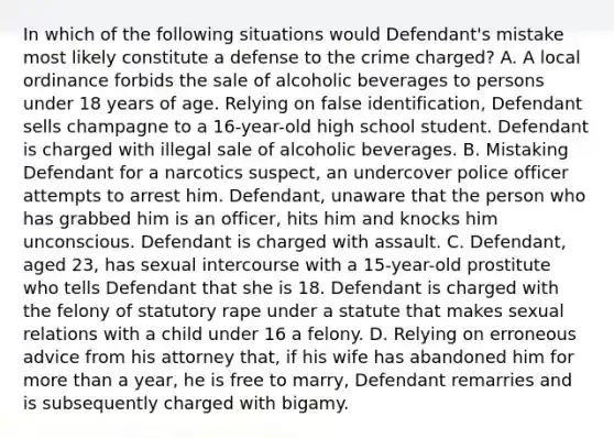 In which of the following situations would Defendant's mistake most likely constitute a defense to the crime charged? A. A local ordinance forbids the sale of alcoholic beverages to persons under 18 years of age. Relying on false identification, Defendant sells champagne to a 16-year-old high school student. Defendant is charged with illegal sale of alcoholic beverages. B. Mistaking Defendant for a narcotics suspect, an undercover police officer attempts to arrest him. Defendant, unaware that the person who has grabbed him is an officer, hits him and knocks him unconscious. Defendant is charged with assault. C. Defendant, aged 23, has sexual intercourse with a 15-year-old prostitute who tells Defendant that she is 18. Defendant is charged with the felony of statutory rape under a statute that makes sexual relations with a child under 16 a felony. D. Relying on erroneous advice from his attorney that, if his wife has abandoned him for more than a year, he is free to marry, Defendant remarries and is subsequently charged with bigamy.