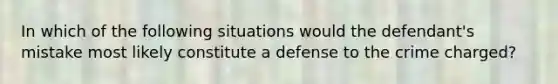 In which of the following situations would the defendant's mistake most likely constitute a defense to the crime charged?