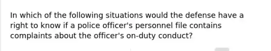 ​In which of the following situations would the defense have a right to know if a police officer's personnel file contains complaints about the officer's on-duty conduct?