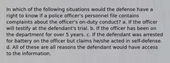 In which of the following situations would the defense have a right to know if a police officer's personnel file contains complaints about the officer's on-duty conduct? a. If the officer will testify at the defendant's trial. b. If the officer has been on the department for over 5 years. c. If the defendant was arrested for battery on the officer but claims he/she acted in self-defense. d. All of these are all reasons the defendant would have access to the information.