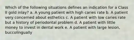 Which of the following situations defines an indication for a Class II gold inlay? a. A young patient with high caries rate b. A patient very concerned about esthetics c. A patient with low caries rate but a history of periodontal problem d. A patient with little money to invest in dental work e. A patient with large lesion, buccolingually