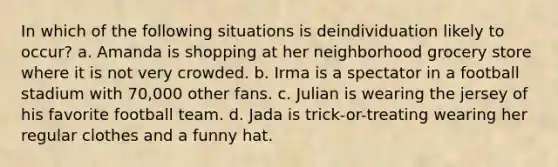 In which of the following situations is deindividuation likely to occur? a. Amanda is shopping at her neighborhood grocery store where it is not very crowded. b. Irma is a spectator in a football stadium with 70,000 other fans. c. Julian is wearing the jersey of his favorite football team. d. Jada is trick-or-treating wearing her regular clothes and a funny hat.