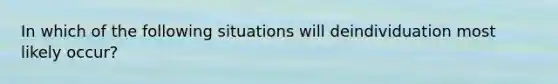 In which of the following situations will deindividuation most likely occur?