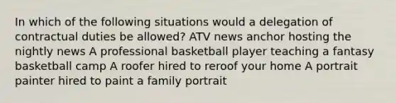 In which of the following situations would a delegation of contractual duties be allowed? ATV news anchor hosting the nightly news A professional basketball player teaching a fantasy basketball camp A roofer hired to reroof your home A portrait painter hired to paint a family portrait