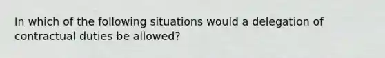 In which of the following situations would a delegation of contractual duties be allowed?