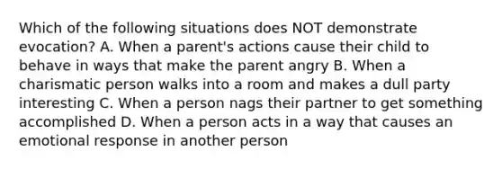 Which of the following situations does NOT demonstrate evocation? A. When a parent's actions cause their child to behave in ways that make the parent angry B. When a charismatic person walks into a room and makes a dull party interesting C. When a person nags their partner to get something accomplished D. When a person acts in a way that causes an emotional response in another person