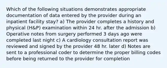 Which of the following situations demonstrates appropriate documentation of data entered by the provider during an inpatient facility stay? a) The provider completes a history and physical (H&P) examination within 24 hr. after the admission b) Operative notes from surgery performed 3 days ago were completed last night c) A cardiology consultation report was reviewed and signed by the provider 48 hr. later d) Notes are sent to a professional coder to determine the proper billing codes before being returned to the provider for completion