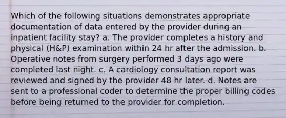 Which of the following situations demonstrates appropriate documentation of data entered by the provider during an inpatient facility stay? a. The provider completes a history and physical (H&P) examination within 24 hr after the admission. b. Operative notes from surgery performed 3 days ago were completed last night. c. A cardiology consultation report was reviewed and signed by the provider 48 hr later. d. Notes are sent to a professional coder to determine the proper billing codes before being returned to the provider for completion.