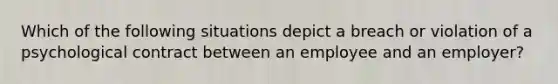 Which of the following situations depict a breach or violation of a psychological contract between an employee and an employer?