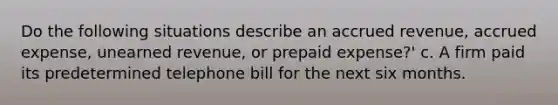 Do the following situations describe an accrued revenue, accrued expense, unearned revenue, or prepaid expense?' c. A firm paid its predetermined telephone bill for the next six months.