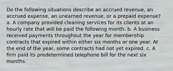 Do the following situations describe an accrued revenue, an accrued expense, an unearned revenue, or a prepaid expense? a. A company provided cleaning services for its clients at an hourly rate that will be paid the following month. b. A business received payments throughout the year for membership contracts that expired within either six months or one year. At the end of the year, some contracts had not yet expired. c. A firm paid its predetermined telephone bill for the next six months.