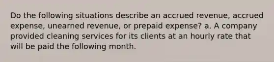 Do the following situations describe an accrued revenue, accrued expense, unearned revenue, or prepaid expense? a. A company provided cleaning services for its clients at an hourly rate that will be paid the following month.