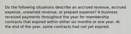 Do the following situations describe an accrued revenue, accrued expense, unearned revenue, or prepaid expense? A business received payments throughout the year for membership contracts that expired within either six months or one year. At the end of the year, some contracts had not yet expired.