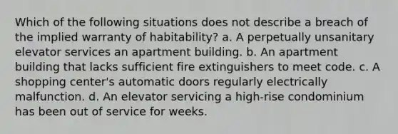 Which of the following situations does not describe a breach of the implied warranty of habitability? a. A perpetually unsanitary elevator services an apartment building. b. An apartment building that lacks sufficient fire extinguishers to meet code. c. A shopping center's automatic doors regularly electrically malfunction. d. An elevator servicing a high-rise condominium has been out of service for weeks.