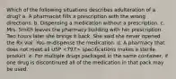 Which of the following situations describes adulteration of a drug? a. A pharmacist fills a prescription with the wrong directions. b. Dispensing a medication without a prescription. c. Mrs. Smith leaves the pharmacy building with her prescription. Two hours later she brings it back. She said she never opened the Rx vial. You re-dispense the medication. d. A pharmacy that does not meet all USP specifications makes a sterile product. e. For multiple drugs packaged in the same container, if one drug is discontinued all of the medication in that pack may be used.