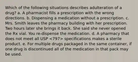 Which of the following situations describes adulteration of a drug? a. A pharmacist fills a prescription with the wrong directions. b. Dispensing a medication without a prescription. c. Mrs. Smith leaves the pharmacy building with her prescription. Two hours later she brings it back. She said she never opened the Rx vial. You re-dispense the medication. d. A pharmacy that does not meet all USP specifications makes a sterile product. e. For multiple drugs packaged in the same container, if one drug is discontinued all of the medication in that pack may be used.