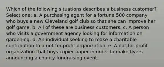 Which of the following situations describes a business customer? Select one: a. A purchasing agent for a fortune 500 company who buys a new Cleveland golf club so that she can improve her golf game. b. All of these are business customers. c. A person who visits a government agency looking for information on gardening. d. An individual seeking to make a charitable contribution to a not-for-profit organization. e. A not-for-profit organization that buys copier paper in order to make flyers announcing a charity fundraising event.