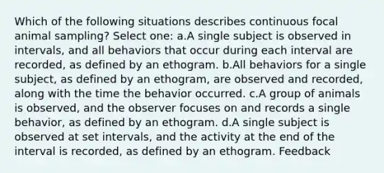 Which of the following situations describes continuous focal animal sampling? Select one: a.A single subject is observed in intervals, and all behaviors that occur during each interval are recorded, as defined by an ethogram. b.All behaviors for a single subject, as defined by an ethogram, are observed and recorded, along with the time the behavior occurred. c.A group of animals is observed, and the observer focuses on and records a single behavior, as defined by an ethogram. d.A single subject is observed at set intervals, and the activity at the end of the interval is recorded, as defined by an ethogram. Feedback