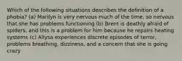 Which of the following situations describes the definition of a phobia? (a) Marilyn is very nervous much of the time, so nervous that she has problems functioning (b) Brent is deathly afraid of spiders, and this is a problem for him because he repairs heating systems (c) Allysa experiences discrete episodes of terror, problems breathing, dizziness, and a concern that she is going crazy