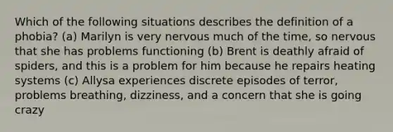 Which of the following situations describes the definition of a phobia? (a) Marilyn is very nervous much of the time, so nervous that she has problems functioning (b) Brent is deathly afraid of spiders, and this is a problem for him because he repairs heating systems (c) Allysa experiences discrete episodes of terror, problems breathing, dizziness, and a concern that she is going crazy