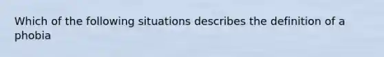 Which of the following situations describes the definition of a phobia