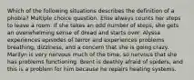 Which of the following situations describes the definition of a phobia? Multiple choice question. Elise always counts her steps to leave a room. If she takes an odd number of steps, she gets an overwhelming sense of dread and starts over. Alyssa experiences episodes of terror and experiences problems breathing, dizziness, and a concern that she is going crazy. Marilyn is very nervous much of the time, so nervous that she has problems functioning. Brent is deathly afraid of spiders, and this is a problem for him because he repairs heating systems.