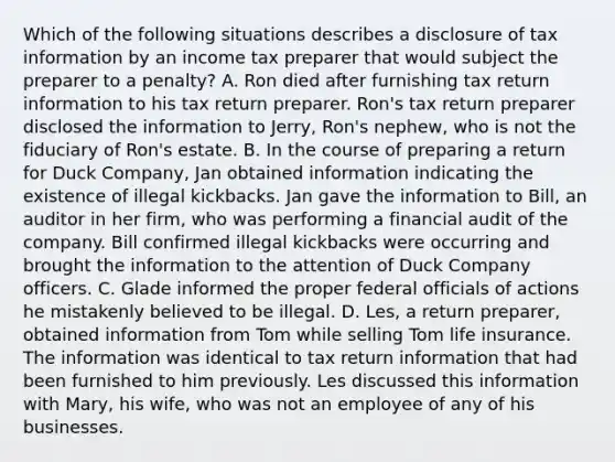 Which of the following situations describes a disclosure of tax information by an income tax preparer that would subject the preparer to a penalty? A. Ron died after furnishing tax return information to his tax return preparer. Ron's tax return preparer disclosed the information to Jerry, Ron's nephew, who is not the fiduciary of Ron's estate. B. In the course of preparing a return for Duck Company, Jan obtained information indicating the existence of illegal kickbacks. Jan gave the information to Bill, an auditor in her firm, who was performing a financial audit of the company. Bill confirmed illegal kickbacks were occurring and brought the information to the attention of Duck Company officers. C. Glade informed the proper federal officials of actions he mistakenly believed to be illegal. D. Les, a return preparer, obtained information from Tom while selling Tom life insurance. The information was identical to tax return information that had been furnished to him previously. Les discussed this information with Mary, his wife, who was not an employee of any of his businesses.