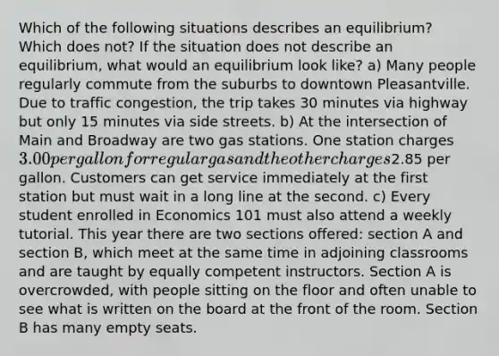 Which of the following situations describes an equilibrium? Which does not? If the situation does not describe an equilibrium, what would an equilibrium look like? a) Many people regularly commute from the suburbs to downtown Pleasantville. Due to traffic congestion, the trip takes 30 minutes via highway but only 15 minutes via side streets. b) At the intersection of Main and Broadway are two gas stations. One station charges 3.00 per gallon for regular gas and the other charges2.85 per gallon. Customers can get service immediately at the first station but must wait in a long line at the second. c) Every student enrolled in Economics 101 must also attend a weekly tutorial. This year there are two sections offered: section A and section B, which meet at the same time in adjoining classrooms and are taught by equally competent instructors. Section A is overcrowded, with people sitting on the floor and often unable to see what is written on the board at the front of the room. Section B has many empty seats.