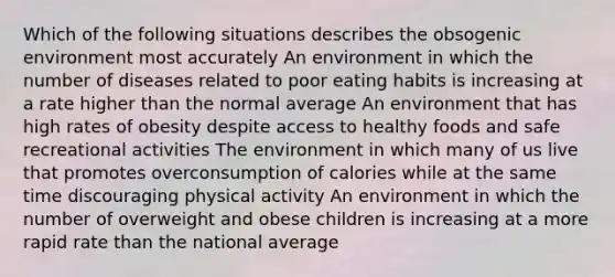 Which of the following situations describes the obsogenic environment most accurately An environment in which the number of diseases related to poor eating habits is increasing at a rate higher than the normal average An environment that has high rates of obesity despite access to healthy foods and safe recreational activities The environment in which many of us live that promotes overconsumption of calories while at the same time discouraging physical activity An environment in which the number of overweight and obese children is increasing at a more rapid rate than the national average