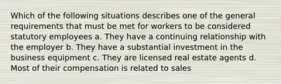 Which of the following situations describes one of the general requirements that must be met for workers to be considered statutory employees a. They have a continuing relationship with the employer b. They have a substantial investment in the business equipment c. They are licensed real estate agents d. Most of their compensation is related to sales