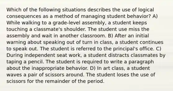 Which of the following situations describes the use of logical consequences as a method of managing student behavior? A) While walking to a grade-level assembly, a student keeps touching a classmate's shoulder. The student use miss the assembly and wait in another classroom. B) After an initial warning about speaking out of turn in class, a student continues to speak out. The student is referred to the principal's office. C) During independent seat work, a student distracts classmates by taping a pencil. The student is required to write a paragraph about the inappropriate behavior. D) In art class, a student waves a pair of scissors around. The student loses the use of scissors for the remainder of the period.