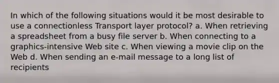 In which of the following situations would it be most desirable to use a connectionless Transport layer protocol? a. When retrieving a spreadsheet from a busy file server b. When connecting to a graphics-intensive Web site c. When viewing a movie clip on the Web d. When sending an e-mail message to a long list of recipients