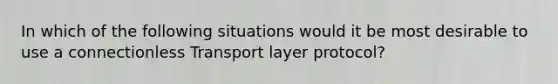 In which of the following situations would it be most desirable to use a connectionless Transport layer protocol?