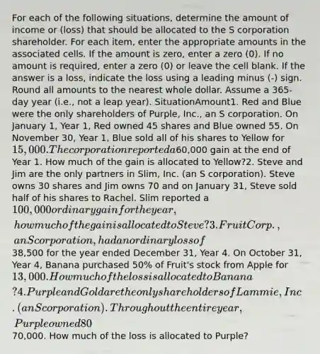 For each of the following situations, determine the amount of income or (loss) that should be allocated to the S corporation shareholder. For each item, enter the appropriate amounts in the associated cells. If the amount is zero, enter a zero (0). If no amount is required, enter a zero (0) or leave the cell blank. If the answer is a loss, indicate the loss using a leading minus (-) sign. Round all amounts to the nearest whole dollar. Assume a 365-day year (i.e., not a leap year). SituationAmount1. Red and Blue were the only shareholders of Purple, Inc., an S corporation. On January 1, Year 1, Red owned 45 shares and Blue owned 55. On November 30, Year 1, Blue sold all of his shares to Yellow for 15,000. The corporation reported a60,000 gain at the end of Year 1. How much of the gain is allocated to Yellow?2. Steve and Jim are the only partners in Slim, Inc. (an S corporation). Steve owns 30 shares and Jim owns 70 and on January 31, Steve sold half of his shares to Rachel. Slim reported a 100,000 ordinary gain for the year, how much of the gain is allocated to Steve?3. Fruit Corp., an S corporation, had an ordinary loss of38,500 for the year ended December 31, Year 4. On October 31, Year 4, Banana purchased 50% of Fruit's stock from Apple for 13,000. How much of the loss is allocated to Banana?4. Purple and Gold are the only shareholders of Lammie, Inc. (an S corporation). Throughout the entire year, Purple owned 80% of the shares and Gold owned 20%. At the end of the year, the S corporation reported a loss of70,000. How much of the loss is allocated to Purple?